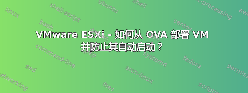 VMware ESXi - 如何从 OVA 部署 VM 并防止其自动启动？