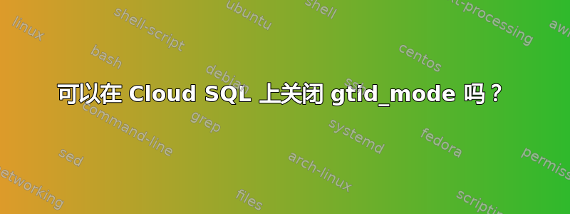 可以在 Cloud SQL 上关闭 gtid_mode 吗？