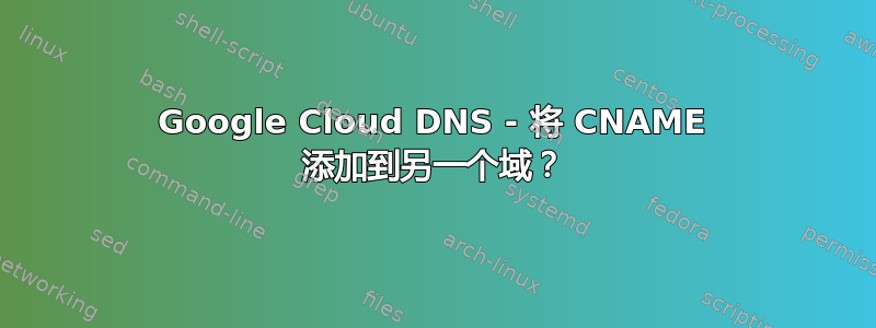 Google Cloud DNS - 将 CNAME 添加到另一个域？