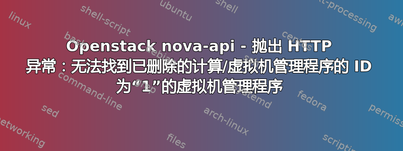 Openstack nova-api - 抛出 HTTP 异常：无法找到已删除的计算/虚拟机管理程序的 ID 为“1”的虚拟机管理程序