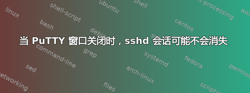 当 PuTTY 窗口关闭时，sshd 会话可能不会消失