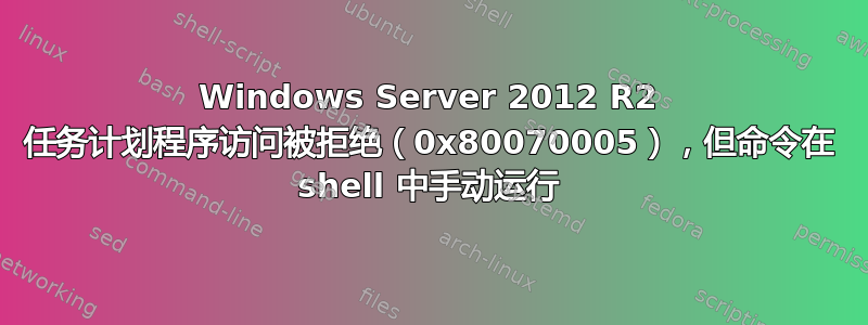 Windows Server 2012 R2 任务计划程序访问被拒绝（0x80070005），但命令在 shell 中手动运行