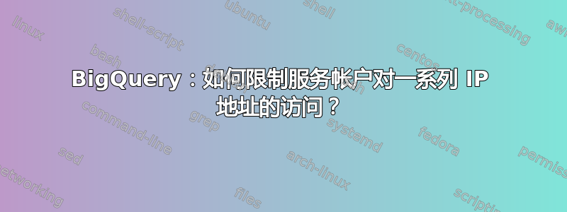 BigQuery：如何限制服务帐户对一系列 IP 地址的访问？