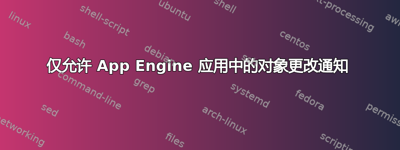 仅允许 App Engine 应用中的对象更改通知