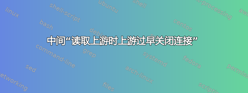 中间“读取上游时上游过早关闭连接”