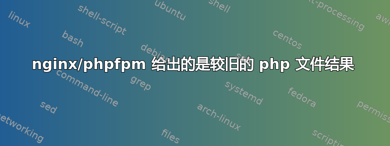 nginx/phpfpm 给出的是较旧的 php 文件结果