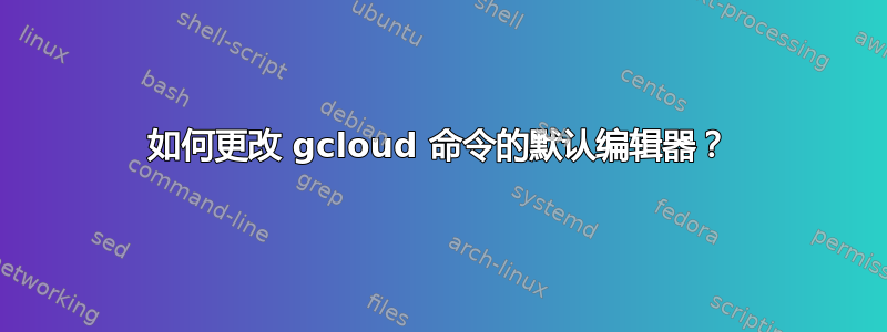 如何更改 gcloud 命令的默认编辑器？