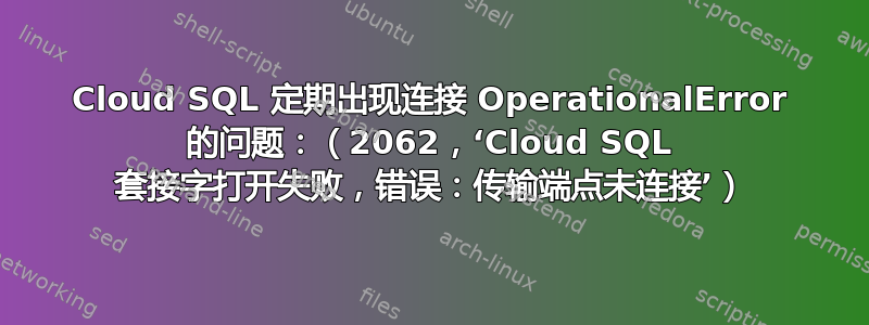 Cloud SQL 定期出现连接 OperationalError 的问题：（2062，‘Cloud SQL 套接字打开失败，错误：传输端点未连接’）