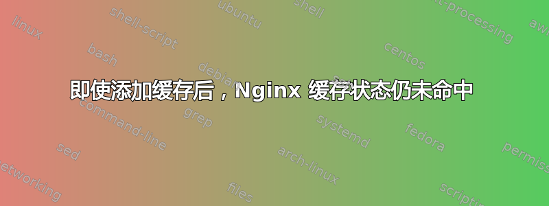 即使添加缓存后，Nginx 缓存状态仍未命中