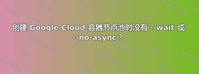 创建 Google Cloud 容器节点池时没有 --wait 或 --no-async？