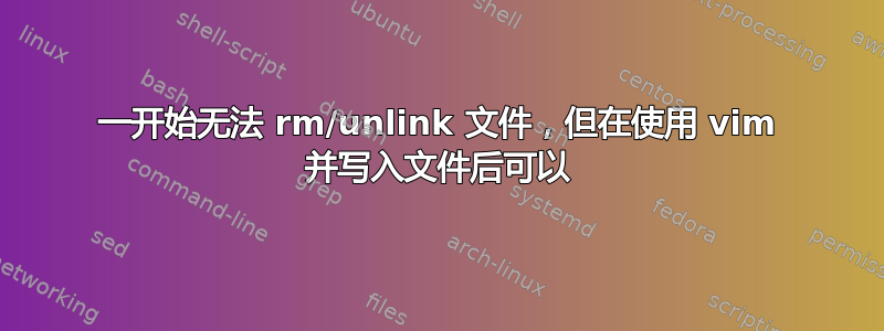 一开始无法 rm/unlink 文件，但在使用 vim 并写入文件后可以