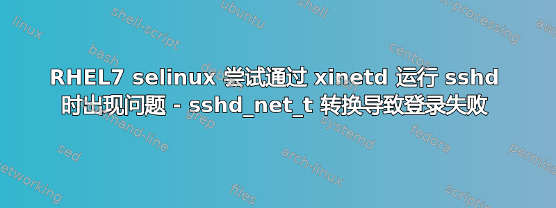 RHEL7 selinux 尝试通过 xinetd 运行 sshd 时出现问题 - sshd_net_t 转换导致登录失败