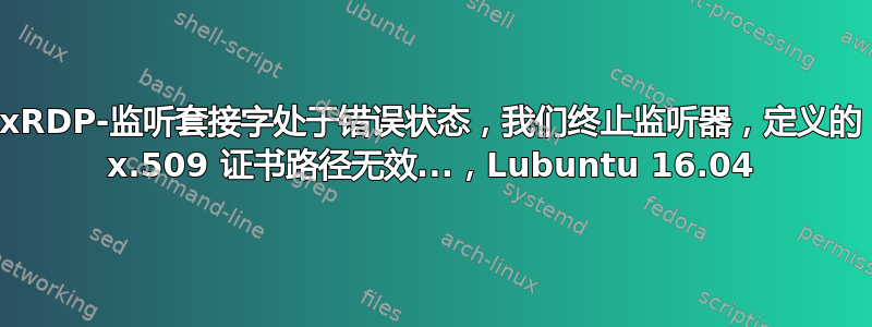 xRDP-监听套接字处于错误状态，我们终止监听器，定义的 x.509 证书路径无效...，Lubuntu 16.04