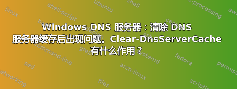 Windows DNS 服务器：清除 DNS 服务器缓存后出现问题。Clear-DnsServerCache 有什么作用？