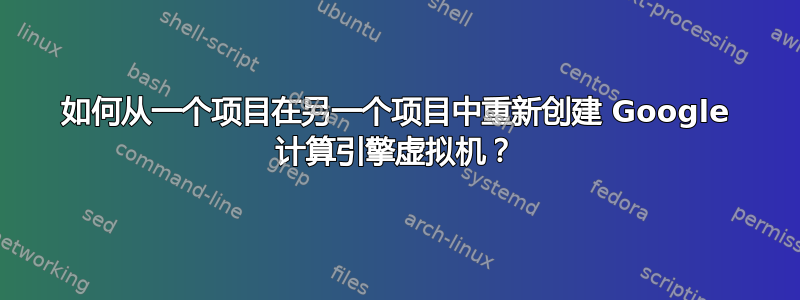 如何从一个项目在另一个项目中重新创建 Google 计算引擎虚拟机？