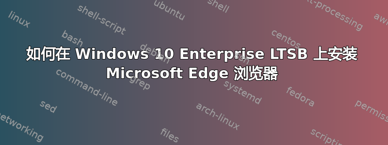 如何在 Windows 10 Enterprise LTSB 上安装 Microsoft Edge 浏览器