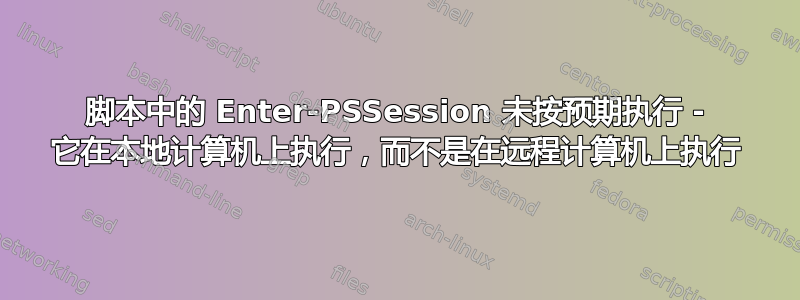 脚本中的 Enter-PSSession 未按预期执行 - 它在本地计算机上执行，而不是在远程计算机上执行