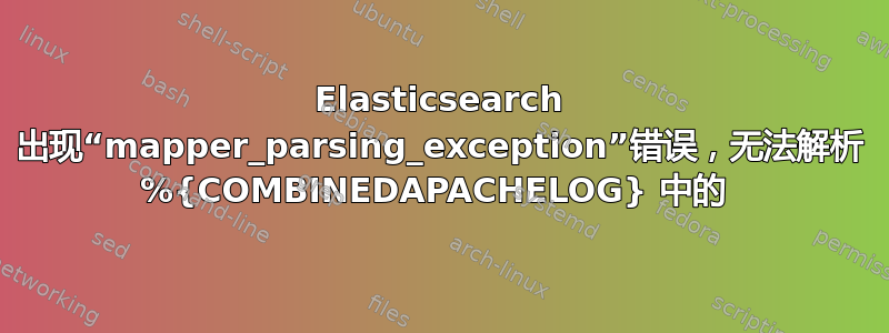 Elasticsearch 出现“mapper_parsing_exception”错误，无法解析 %{COMBINEDAPACHELOG} 中的 