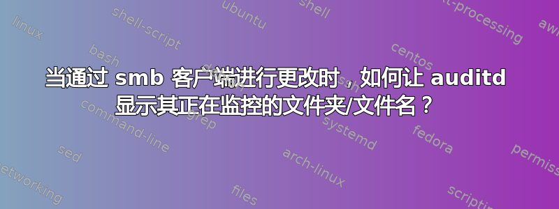 当通过 smb 客户端进行更改时，如何让 auditd 显示其正在监控的文件夹/文件名？