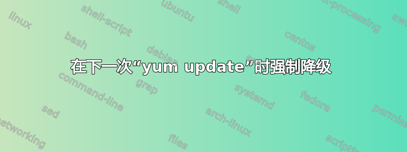 在下一次“yum update”时强制降级