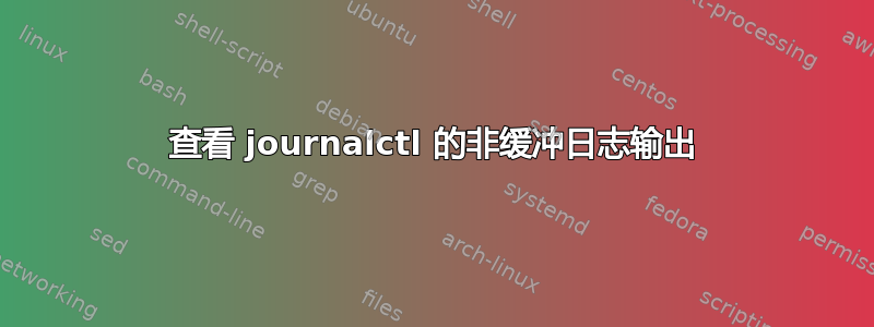 查看 journalctl 的非缓冲日志输出