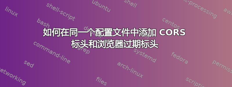 如何在同一个配置文件中添加 CORS 标头和浏览器过期标头