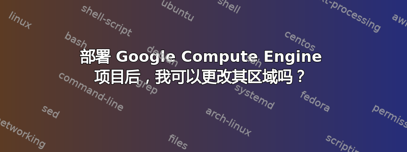 部署 Google Compute Engine 项目后，我可以更改其区域吗？