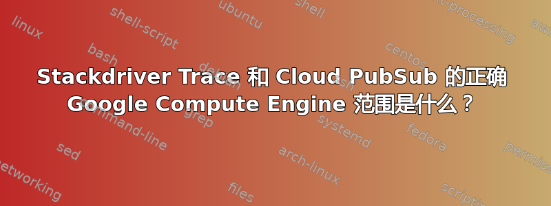 Stackdriver Trace 和 Cloud PubSub 的正确 Google Compute Engine 范围是什么？