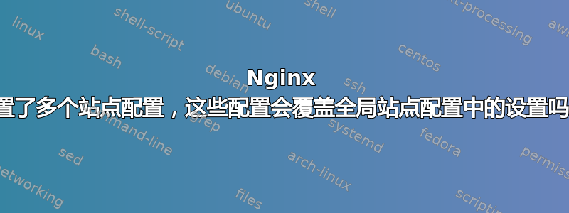 Nginx 设置了多个站点配置，这些配置会覆盖全局站点配置中的设置吗？