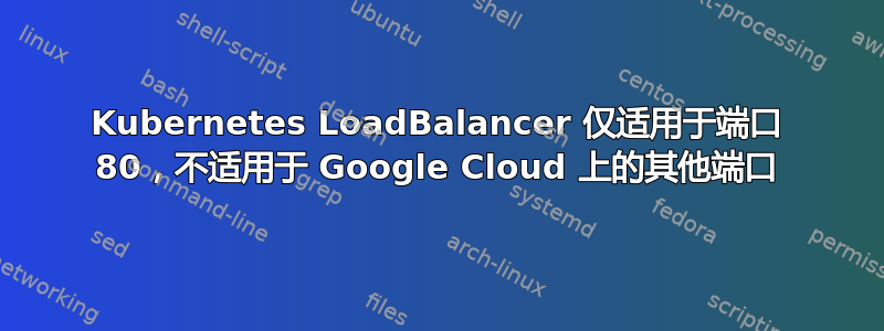 Kubernetes LoadBalancer 仅适用于端口 80，不适用于 Google Cloud 上的其他端口