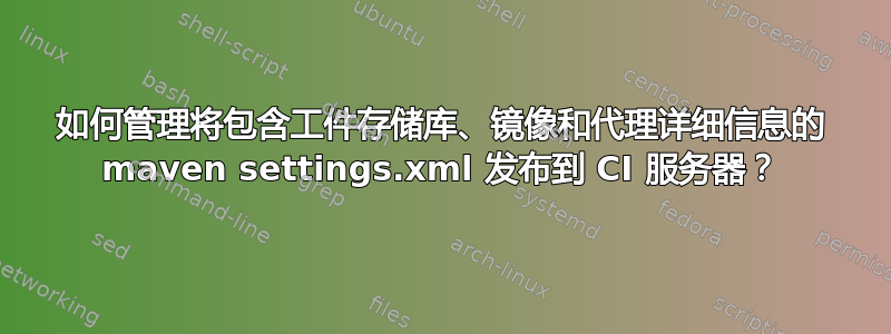 如何管理将包含工件存储库、镜像和代理详细信息的 maven settings.xml 发布到 CI 服务器？