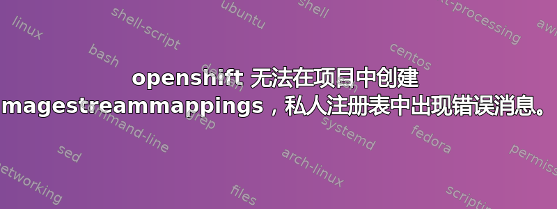 openshift 无法在项目中创建 imagestreammappings，私人注册表中出现错误消息。