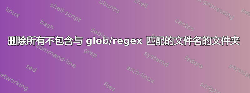 删除所有不包含与 glob/regex 匹配的文件名的文件夹