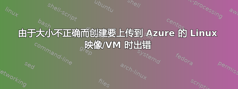 由于大小不正确而创建要上传到 Azure 的 Linux 映像/VM 时出错