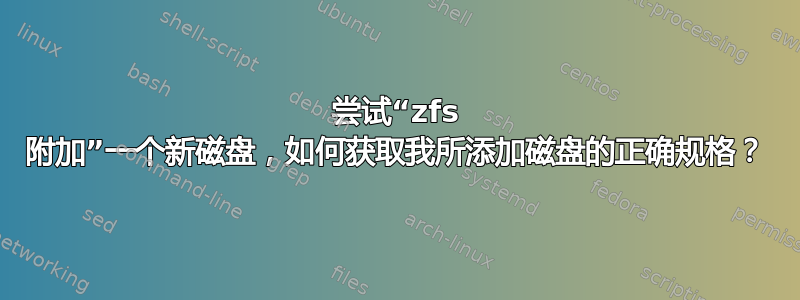 尝试“zfs 附加”一个新磁盘，如何获取我所添加磁盘的正确规格？