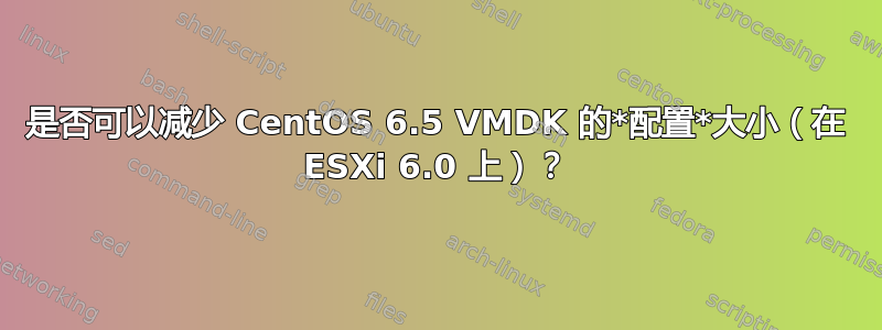 是否可以减少 CentOS 6.5 VMDK 的*配置*大小（在 ESXi 6.0 上）？