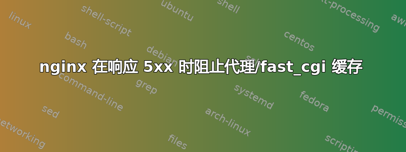 nginx 在响应 5xx 时阻止代理/fast_cgi 缓存