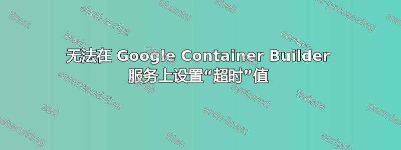 无法在 Google Container Builder 服务上设置“超时”值