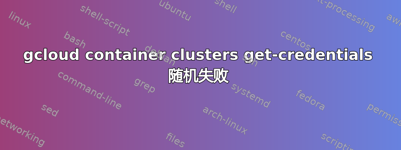 gcloud container clusters get-credentials 随机失败