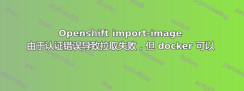 Openshift import-image 由于认证错误导致拉取失败，但 docker 可以