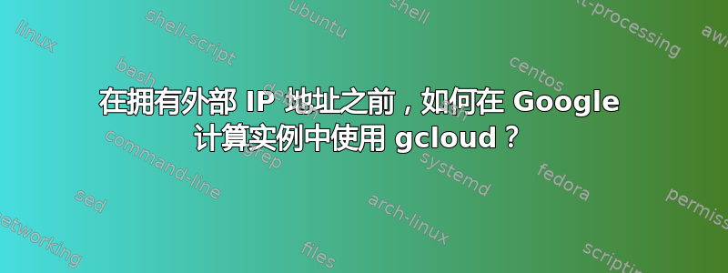 在拥有外部 IP 地址之前，如何在 Google 计算实例中使用 gcloud？