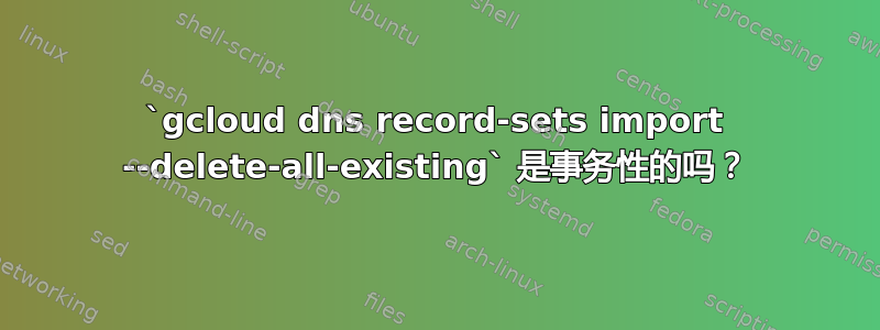 `gcloud dns record-sets import --delete-all-existing` 是事务性的吗？