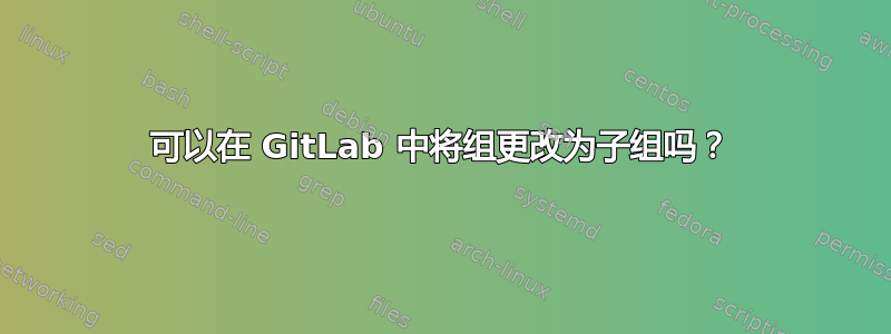 可以在 GitLab 中将组更改为子组吗？