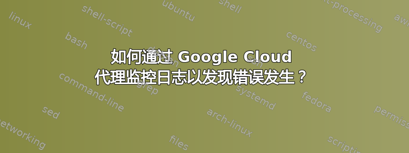 如何通过 Google Cloud 代理监控日志以发现错误发生？