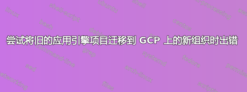 尝试将旧的应用引擎项目迁移到 GCP 上的新组织时出错