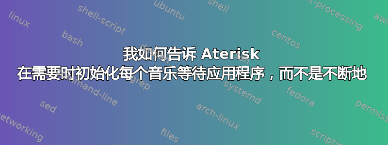 我如何告诉 Aterisk 在需要时初始化每个音乐等待应用程序，而不是不断地