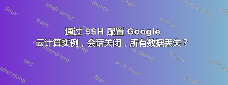 通过 SSH 配置 Google 云计算实例，会话关闭，所有数据丢失？