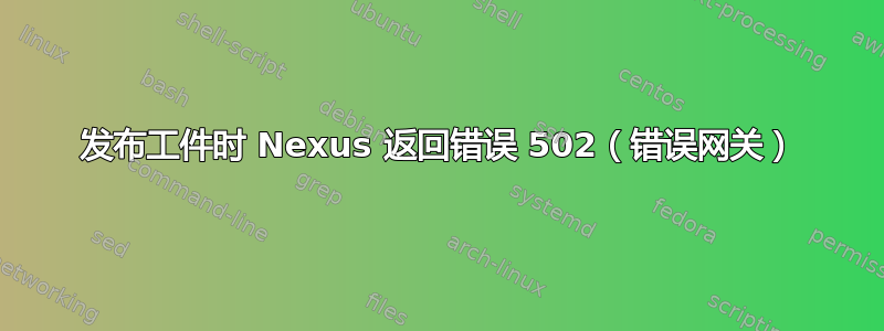 发布工件时 Nexus 返回错误 502（错误网关）