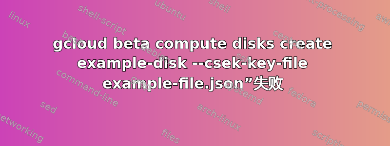 gcloud beta compute disks create example-disk --csek-key-file example-file.json”失败