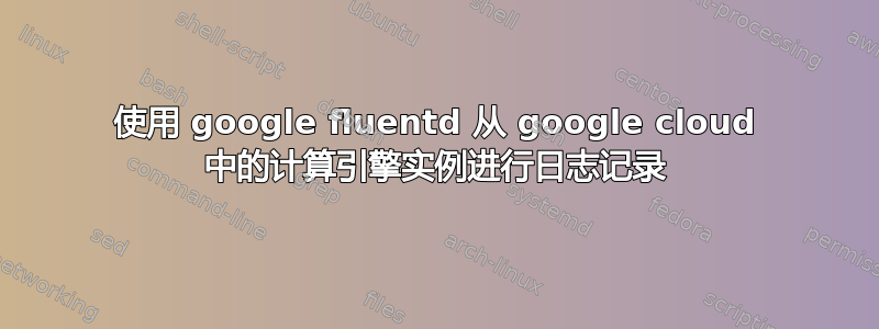 使用 google fluentd 从 google cloud 中的计算引擎实例进行日志记录